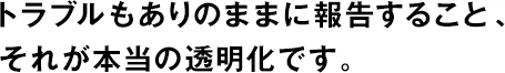 トラブルもありのままに報告すること、それが本當(dāng)の透明化です。