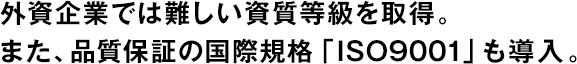 外資企業(yè)では難しい資質(zhì)等級(jí)を取得。また、品質(zhì)保証の國(guó)際規(guī)格「ISO9001」も導(dǎo)入。