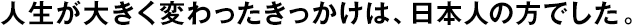 人生が大きく変わったきっかけは、日本人の方でした。