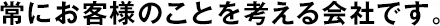 常にお客様のことを考える會社です。