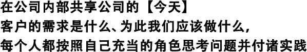 在公司內(nèi)部共享公司的【今天】 客戶的需求是什么、為此我們應該做什么，每個人都按照自己充當?shù)慕巧伎紗栴}并付諸實踐