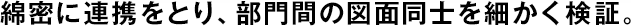 綿密に連攜をとり、部門間の図面同士を細かく検証。