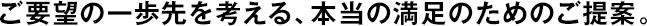 ご要望の一歩先を考える、本當(dāng)の満足のためのご提案。